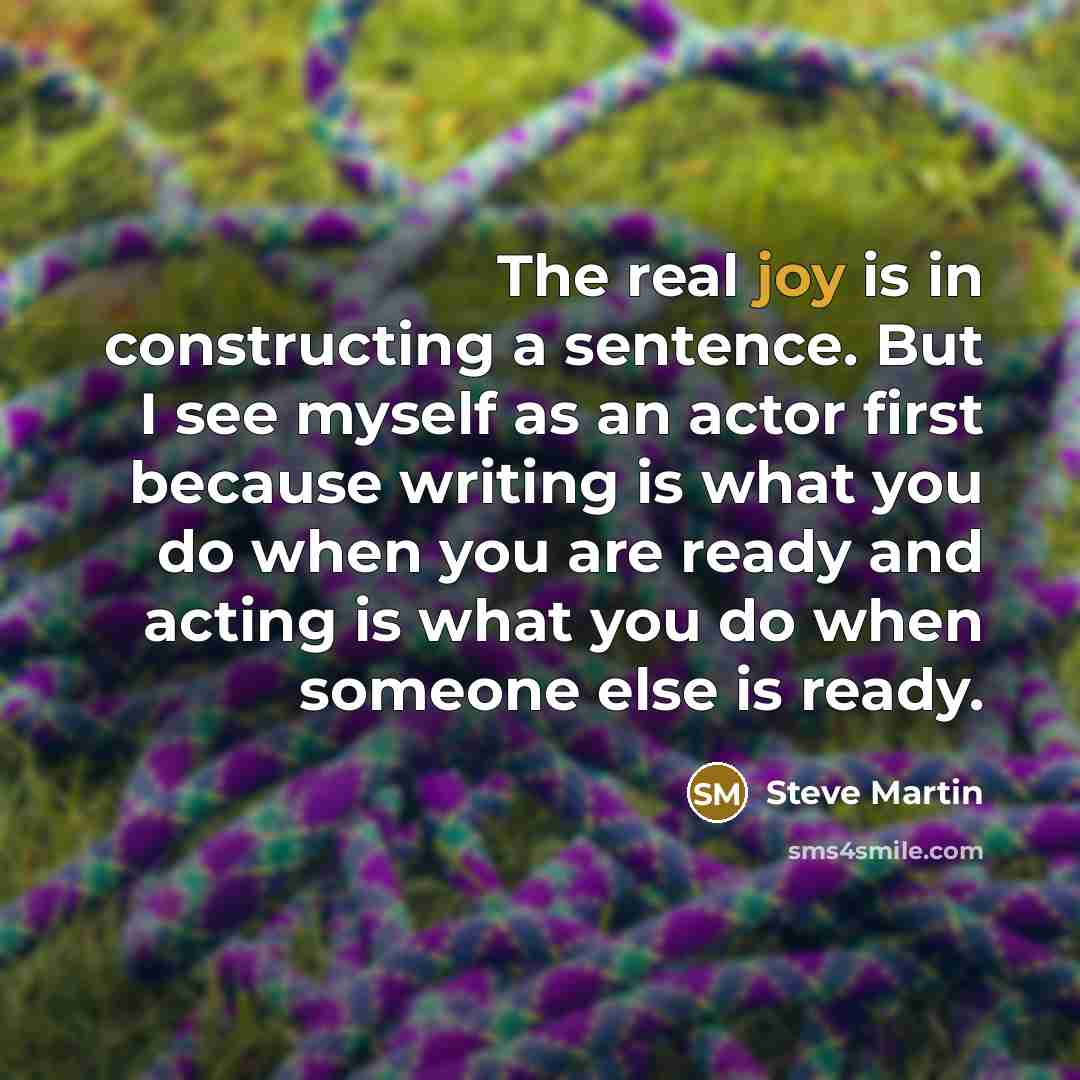 “The real joy is in constructing a sentence. But I see myself as an actor first because writing is what you do when you are ready and acting is what you do when someone else is ready.” quote by Steve Martin