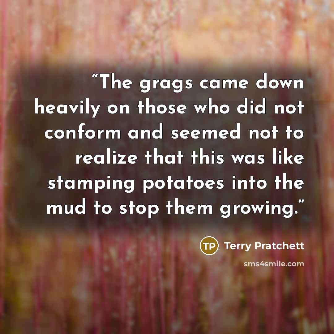“The grags came down heavily on those who did not conform and seemed not to realize that this was like stamping potatoes into the mud to stop them growing.” quote by Terry Pratchett