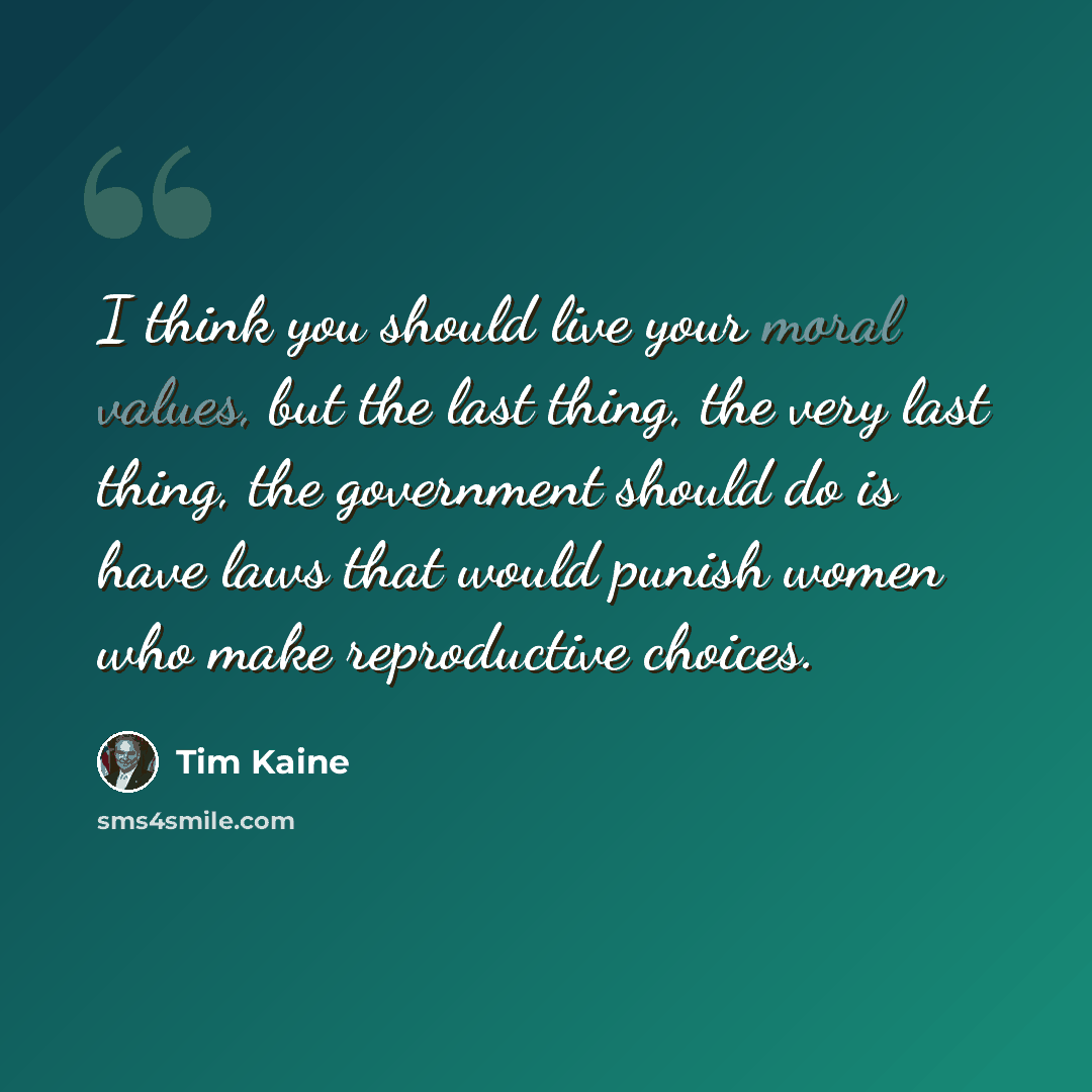 “I think you should live your moral values, but the last thing, the very last thing, the government should do is have laws that would punish women who make reproductive choices.” quote by Tim Kaine