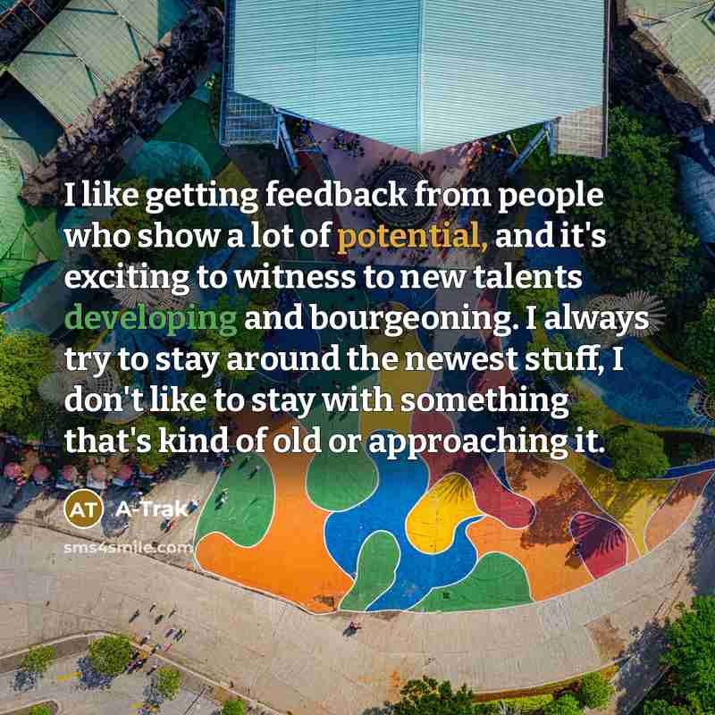 “I like getting feedback from people who show a lot of potential, and it's exciting to witness to new talents developing and bourgeoning. I always try to stay around the newest stuff, I don't like to stay with something that's kind of old or approaching it.” quote by A-Trak