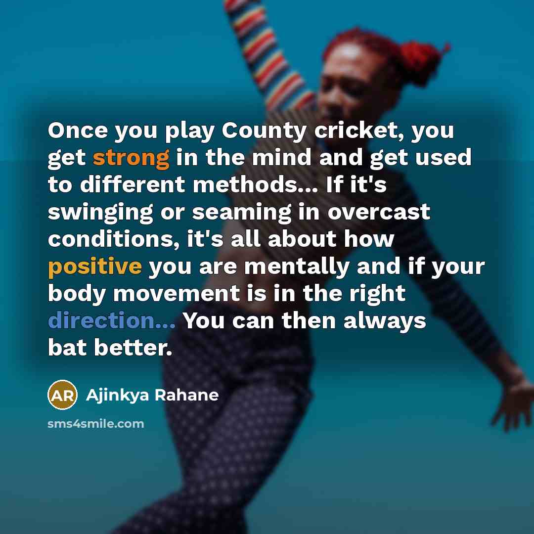 “Once you play County cricket, you get strong in the mind and get used to different methods... If it's swinging or seaming in overcast conditions, it's all about how positive you are mentally and if your body movement is in the right direction... You can then always bat better.” quote by Ajinkya Rahane