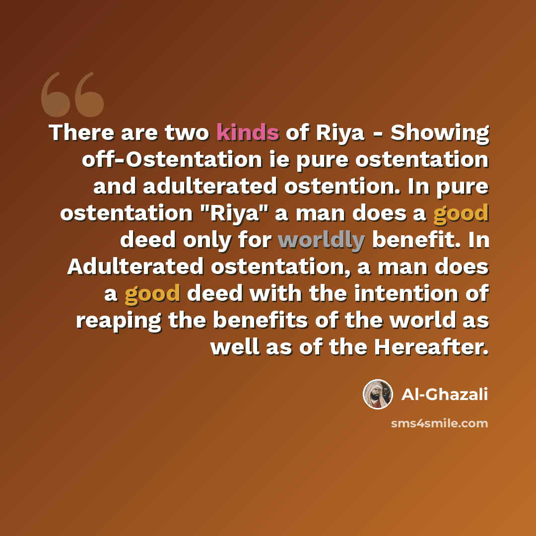 “There are two kinds of Riya - Showing off-Ostentation ie pure ostentation and adulterated ostention. In pure ostentation "Riya" a man does a good deed only for worldly benefit. In Adulterated ostentation, a man does a good deed with the intention of reaping the benefits of the world as well as of…” quote by Al-Ghazali