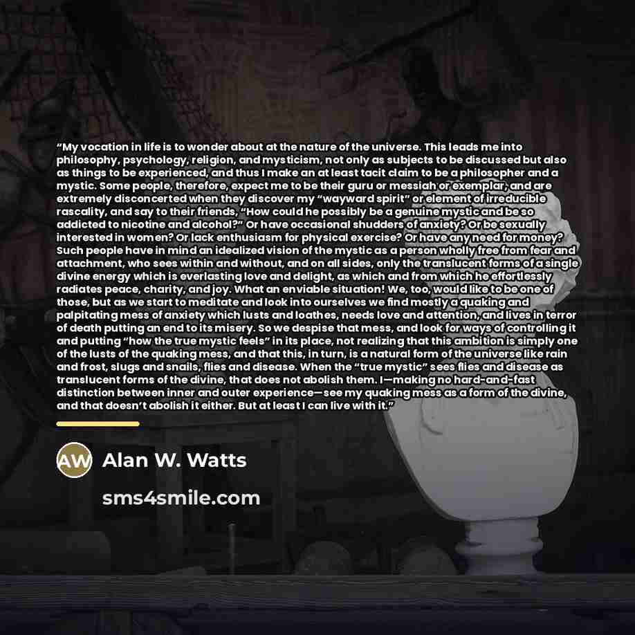 “My vocation in life is to wonder about at the nature of the universe. This leads me into philosophy, psychology, religion, and mysticism, not only as subjects to be discussed but also as things to be experienced, and thus I make an at least tacit claim to be a philosopher and a mystic. Some…” quote by Alan W. Watts