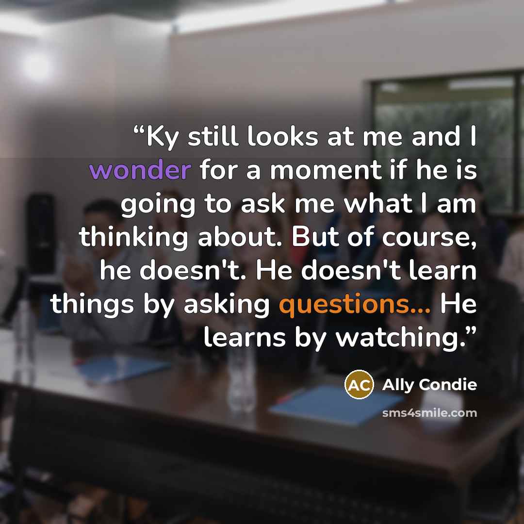 “Ky still looks at me and I wonder for a moment if he is going to ask me what I am thinking about. But of course, he doesn't. He doesn't learn things by asking questions... He learns by watching.” quote by Ally Condie