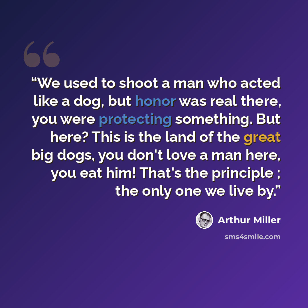“We used to shoot a man who acted like a dog, but honor was real there, you were protecting something. But here? This is the land of the great big dogs, you don't love a man here, you eat him! That's the principle ; the only one we live by.” quote by Arthur Miller