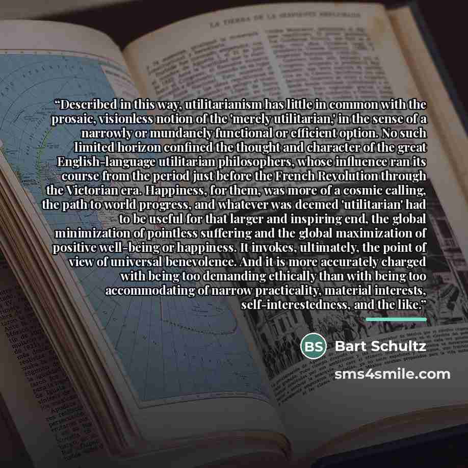 “Described in this way, utilitarianism has little in common with the prosaic, visionless notion of the 'merely utilitarian,' in the sense of a narrowly or mundanely functional or efficient option. No such limited horizon confined the thought and character of the great English-language utilitarian…” quote by Bart Schultz