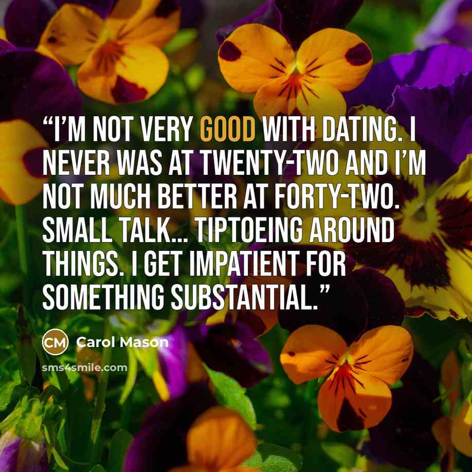 “I’m not very good with dating. I never was at twenty-two and I’m not much better at forty-two. Small talk… tiptoeing around things. I get impatient for something substantial.” quote by Carol Mason