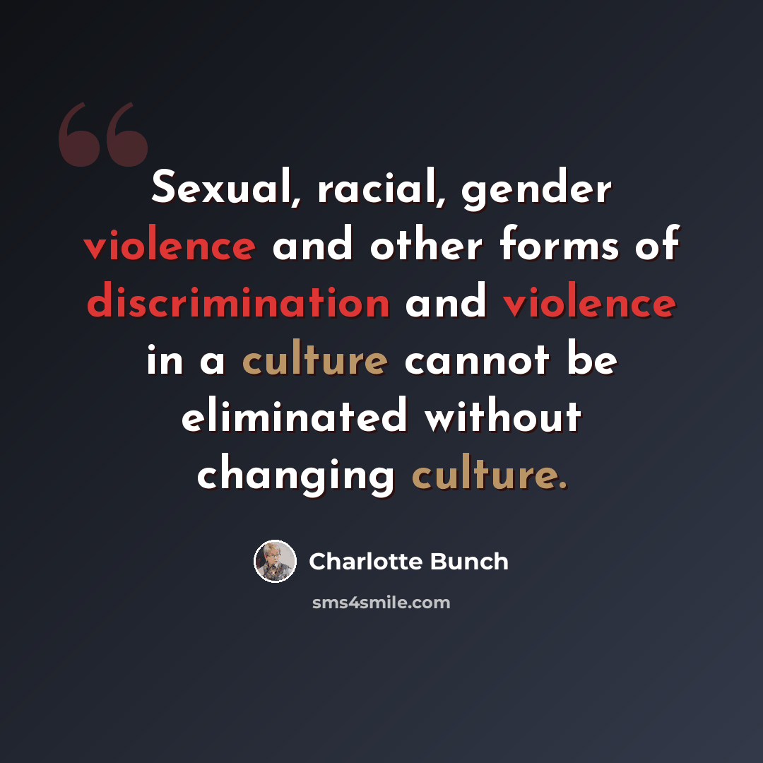 “Sexual, racial, gender violence and other forms of discrimination and violence in a culture cannot be eliminated without changing culture.” quote by Charlotte Bunch