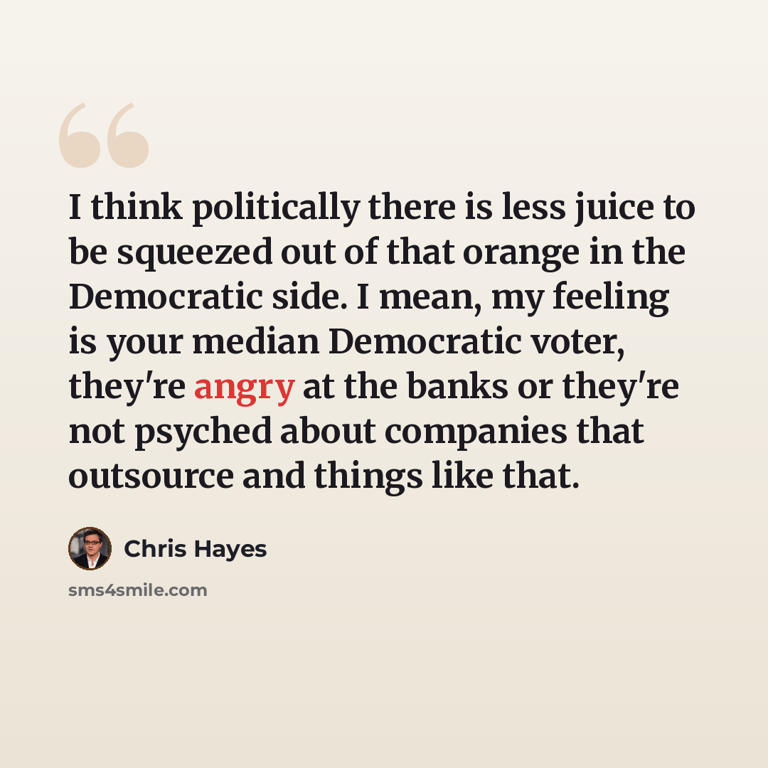 “I think politically there is less juice to be squeezed out of that orange in the Democratic side. I mean, my feeling is your median Democratic voter, they're angry at the banks or they're not psyched about companies that outsource and things like that.” quote by Chris Hayes