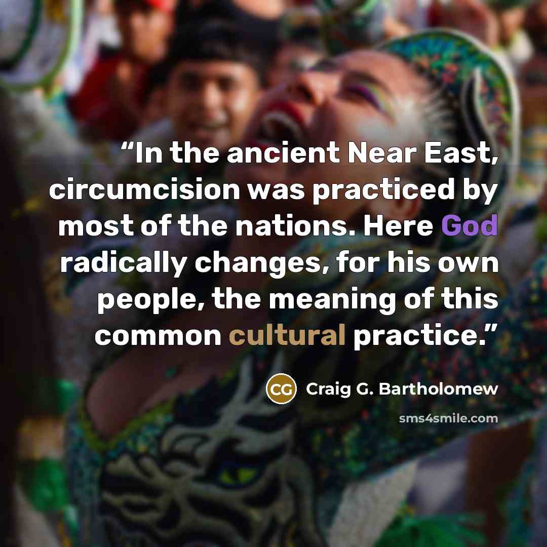 “In the ancient Near East, circumcision was practiced by most of the nations. Here God radically changes, for his own people, the meaning of this common cultural practice.” quote by Craig G. Bartholomew
