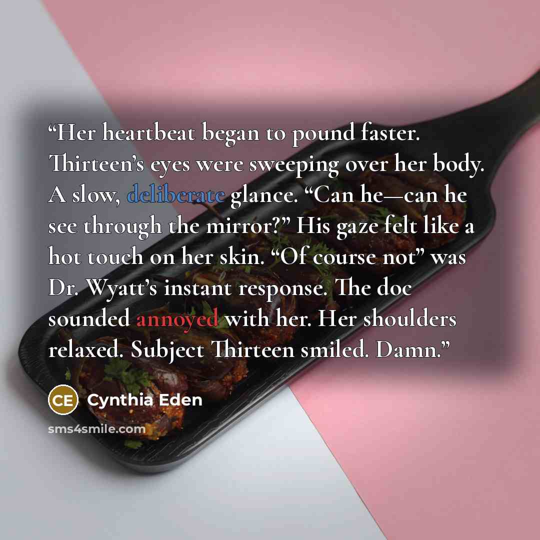 “Her heartbeat began to pound faster. Thirteen’s eyes were sweeping over her body. A slow, deliberate glance. “Can he—can he see through the mirror?” His gaze felt like a hot touch on her skin. “Of course not” was Dr. Wyatt’s instant response. The doc sounded annoyed with her. Her shoulders…” quote by Cynthia Eden