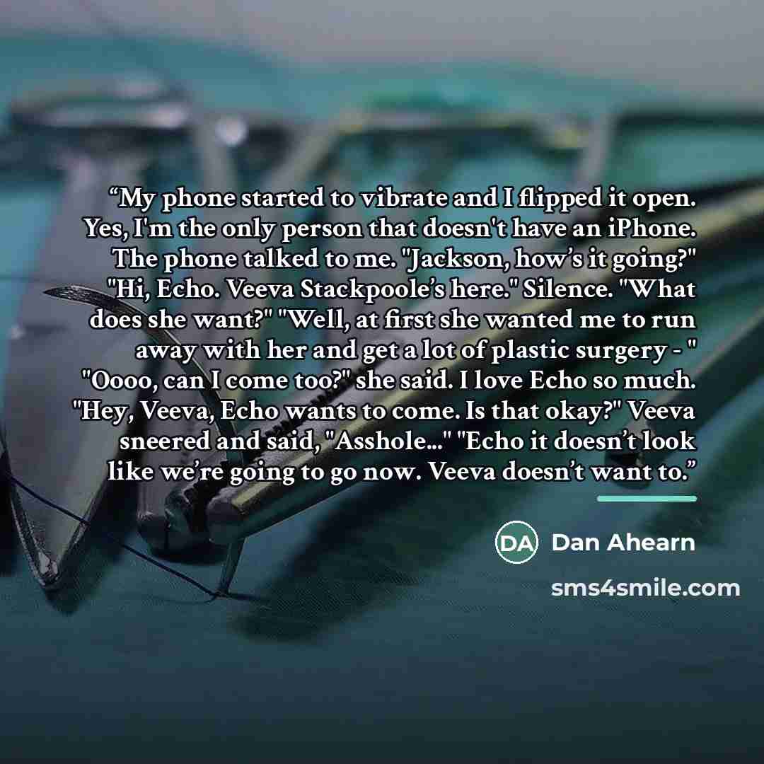“My phone started to vibrate and I flipped it open. Yes, I'm the only person that doesn't have an iPhone. The phone talked to me. "Jackson, how’s it going?" "Hi, Echo. Veeva Stackpoole’s here." Silence. "What does she want?" "Well, at first she wanted me to run away with her and get a lot of…” quote by Dan Ahearn