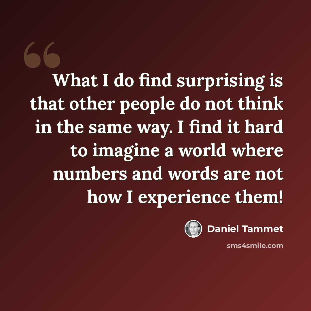 “What I do find surprising is that other people do not think in the same way. I find it hard to imagine a world where numbers and words are not how I experience them!” quote by Daniel Tammet