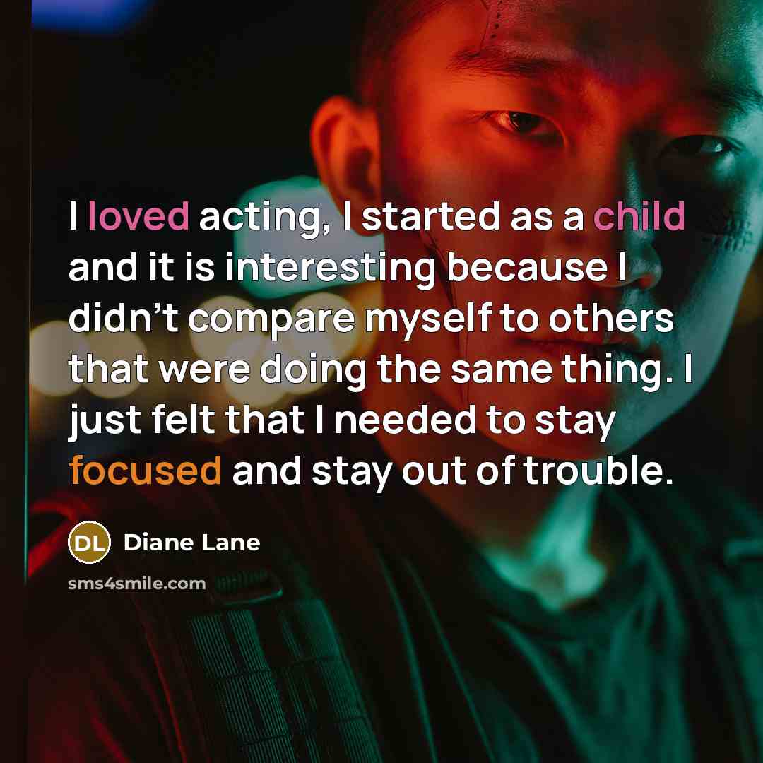 “I loved acting, I started as a child and it is interesting because I didn't compare myself to others that were doing the same thing. I just felt that I needed to stay focused and stay out of trouble.” quote by Diane Lane