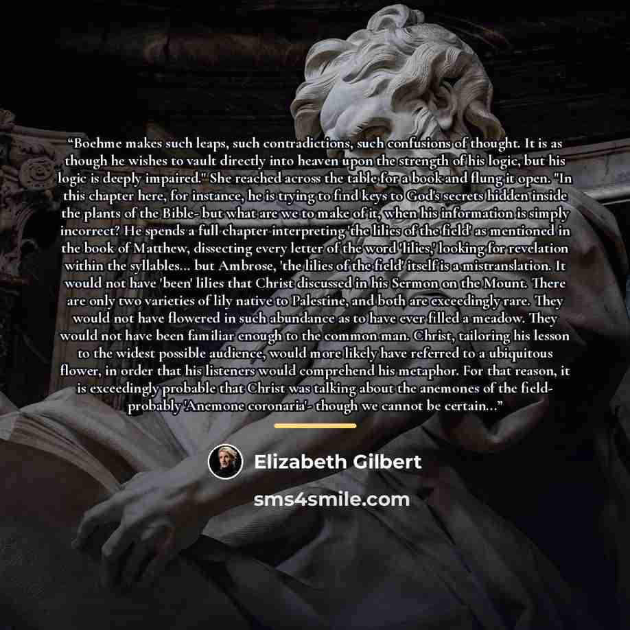 “Boehme makes such leaps, such contradictions, such confusions of thought. It is as though he wishes to vault directly into heaven upon the strength of his logic, but his logic is deeply impaired." She reached across the table for a book and flung it open. "In this chapter here, for instance, he is…” quote by Elizabeth Gilbert