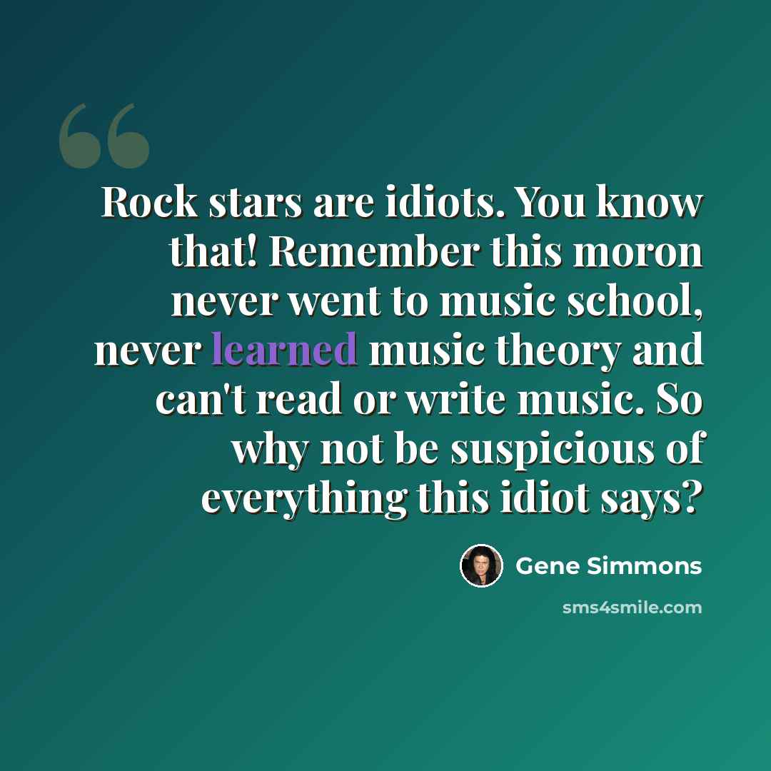 “Rock stars are idiots. You know that! Remember this moron never went to music school, never learned music theory and can't read or write music. So why not be suspicious of everything this idiot says?” quote by Gene Simmons
