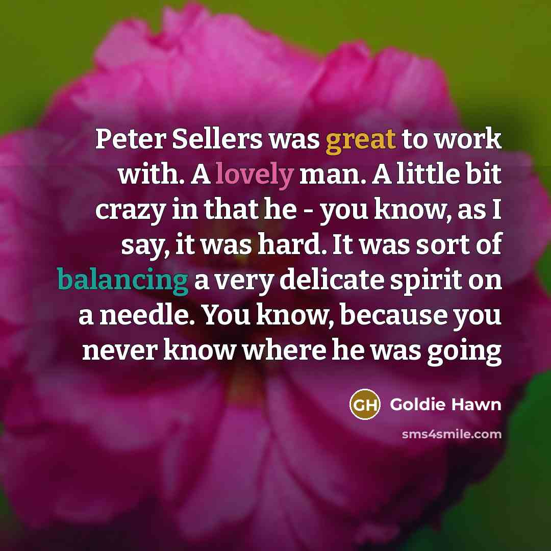 “Peter Sellers was great to work with. A lovely man. A little bit crazy in that he - you know, as I say, it was hard. It was sort of balancing a very delicate spirit on a needle. You know, because you never know where he was going” quote by Goldie Hawn