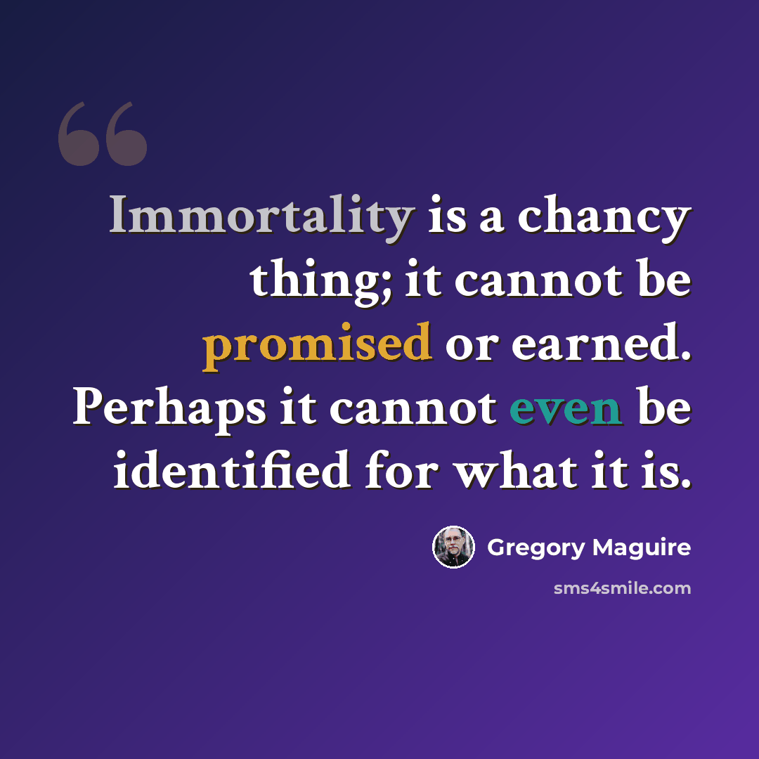 “Immortality is a chancy thing; it cannot be promised or earned. Perhaps it cannot even be identified for what it is.” quote by Gregory Maguire