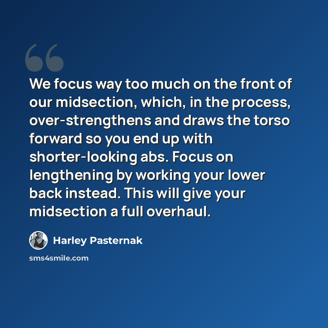 “We focus way too much on the front of our midsection, which, in the process, over-strengthens and draws the torso forward so you end up with shorter-looking abs. Focus on lengthening by working your lower back instead. This will give your midsection a full overhaul.” quote by Harley Pasternak