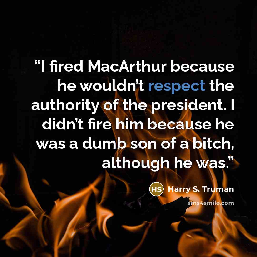 “I fired MacArthur because he wouldn’t respect the authority of the president. I didn’t fire him because he was a dumb son of a bitch, although he was.” quote by Harry S. Truman