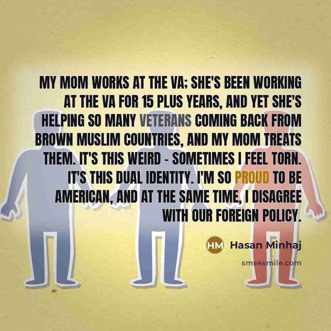 “My mom works at the VA; she's been working at the VA for 15 plus years, and yet she's helping so many veterans coming back from brown Muslim countries, and my mom treats them. It's this weird - sometimes I feel torn. It's this dual identity. I'm so proud to be American, and at the same time, I…” quote by Hasan Minhaj