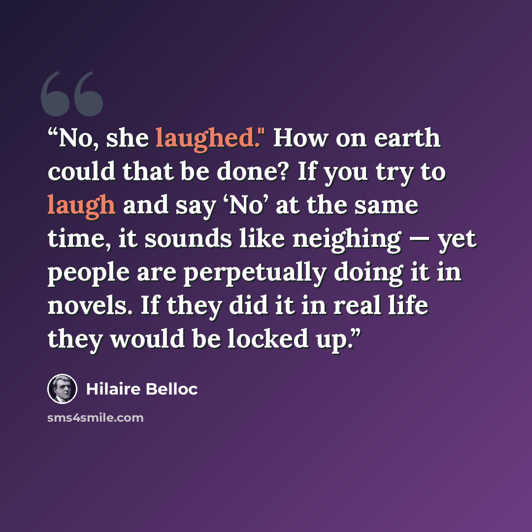 “No, she laughed." How on earth could that be done? If you try to laugh and say ‘No’ at the same time, it sounds like neighing — yet people are perpetually doing it in novels. If they did it in real life they would be locked up.” quote by Hilaire Belloc