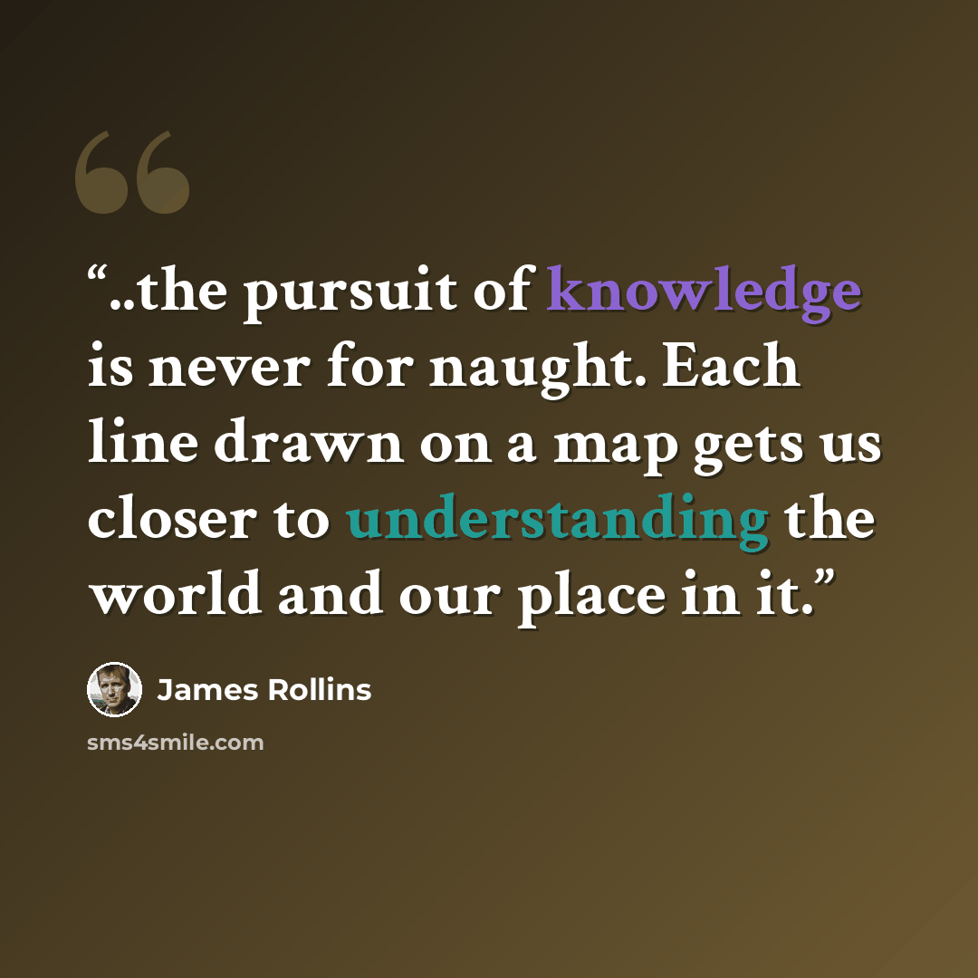 “..the pursuit of knowledge is never for naught. Each line drawn on a map gets us closer to understanding the world and our place in it.” quote by James Rollins