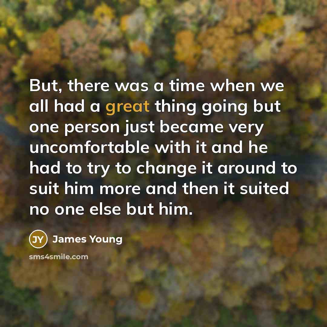 “But, there was a time when we all had a great thing going but one person just became very uncomfortable with it and he had to try to change it around to suit him more and then it suited no one else but him.” quote by James Young