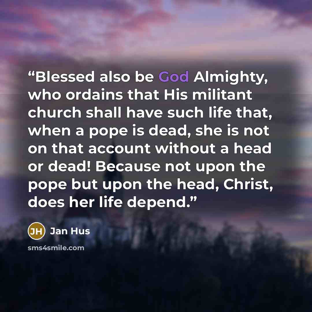 “Blessed also be God Almighty, who ordains that His militant church shall have such life that, when a pope is dead, she is not on that account without a head or dead! Because not upon the pope but upon the head, Christ, does her life depend.” quote by Jan Hus