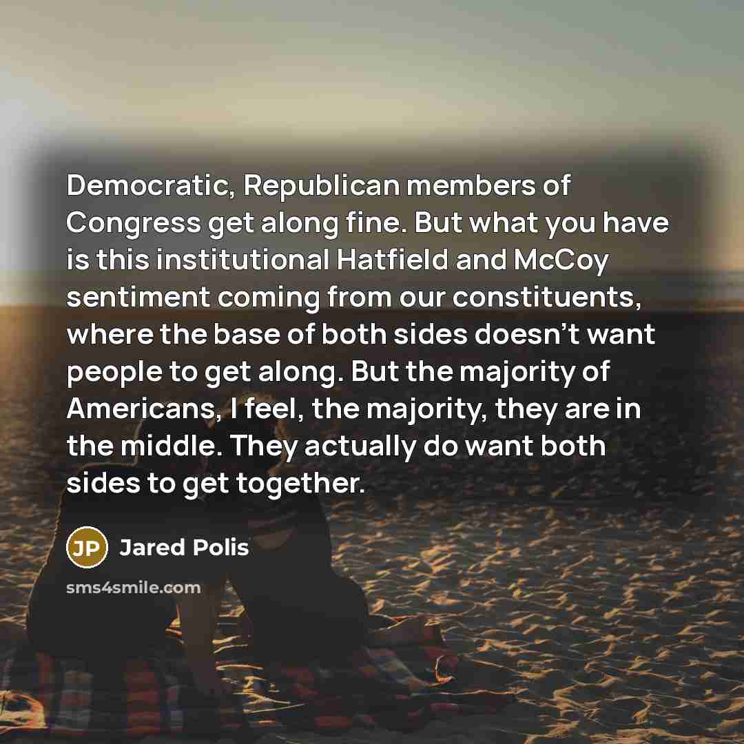 “Democratic, Republican members of Congress get along fine. But what you have is this institutional Hatfield and McCoy sentiment coming from our constituents, where the base of both sides doesn't want people to get along. But the majority of Americans, I feel, the majority, they are in the middle…” quote by Jared Polis