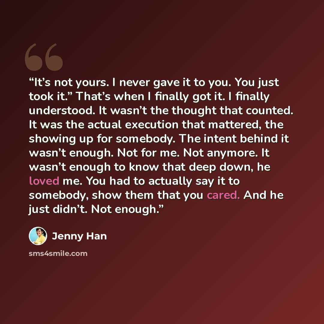 “It’s not yours. I never gave it to you. You just took it.” That’s when I finally got it. I finally understood. It wasn’t the thought that counted. It was the actual execution that mattered, the showing up for somebody. The intent behind it wasn’t enough. Not for me. Not anymore. It wasn’t enough…” quote by Jenny Han
