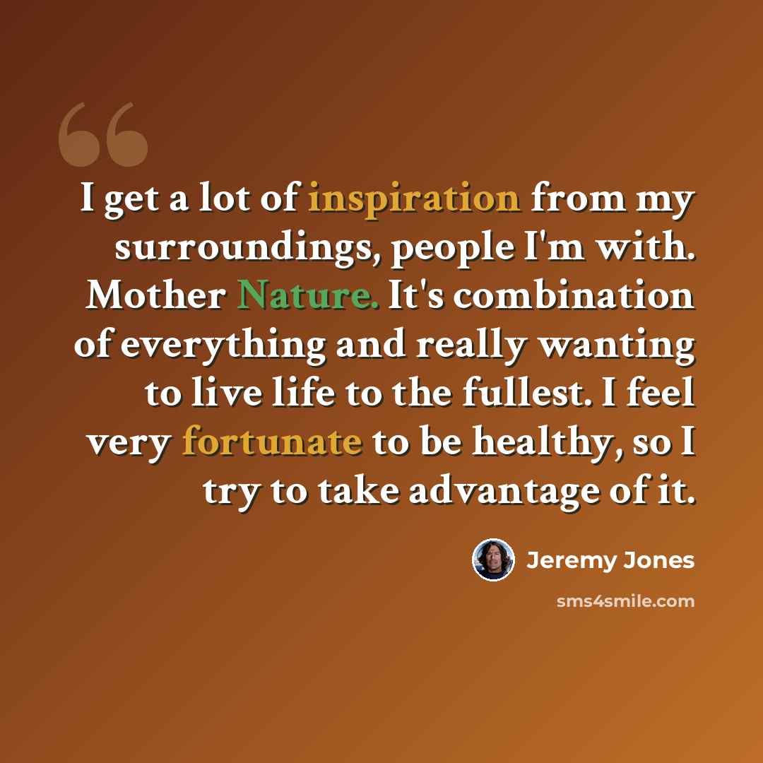 “I get a lot of inspiration from my surroundings, people I'm with. Mother Nature. It's combination of everything and really wanting to live life to the fullest. I feel very fortunate to be healthy, so I try to take advantage of it.” quote by Jeremy Jones