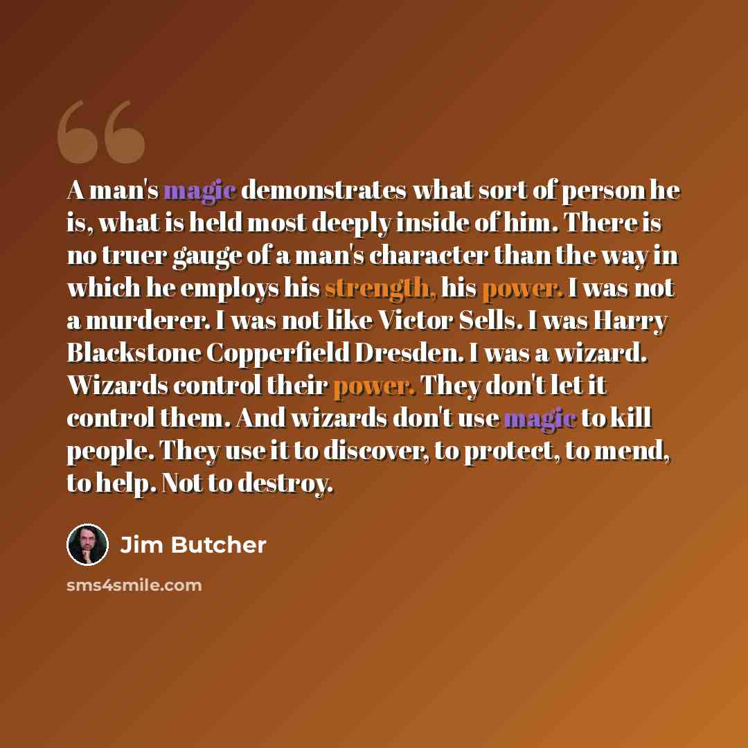 “A man's magic demonstrates what sort of person he is, what is held most deeply inside of him. There is no truer gauge of a man's character than the way in which he employs his strength, his power. I was not a murderer. I was not like Victor Sells. I was Harry Blackstone Copperfield Dresden. I was…” quote by Jim Butcher