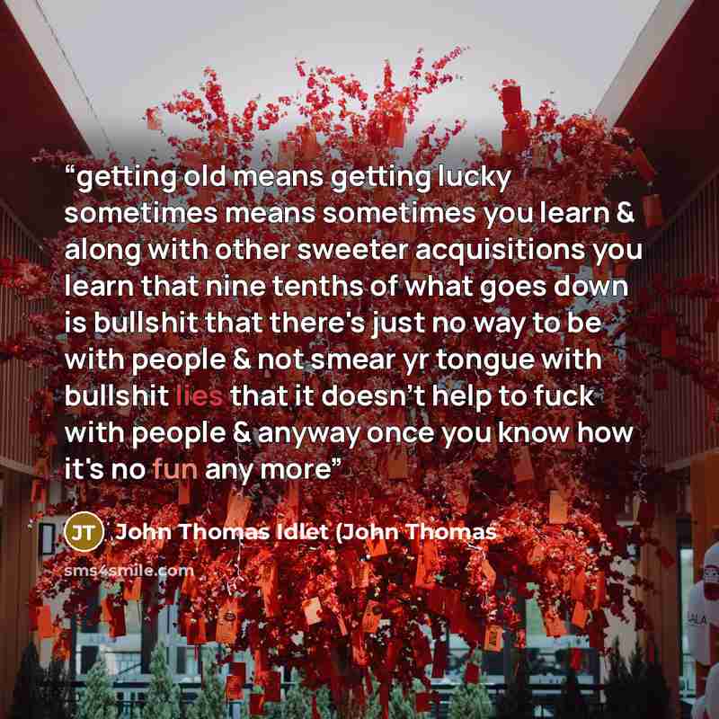 “getting old means getting lucky sometimes means sometimes you learn & along with other sweeter acquisitions you learn that nine tenths of what goes down is bullshit that there's just no way to be with people & not smear yr tongue with bullshit lies that it doesn't help to fuck with people & anyway…” quote by John Thomas Idlet (John Thomas