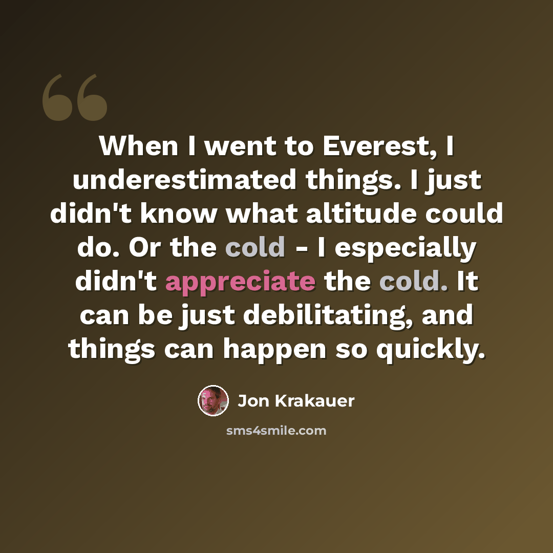 “When I went to Everest, I underestimated things. I just didn't know what altitude could do. Or the cold - I especially didn't appreciate the cold. It can be just debilitating, and things can happen so quickly.” quote by Jon Krakauer
