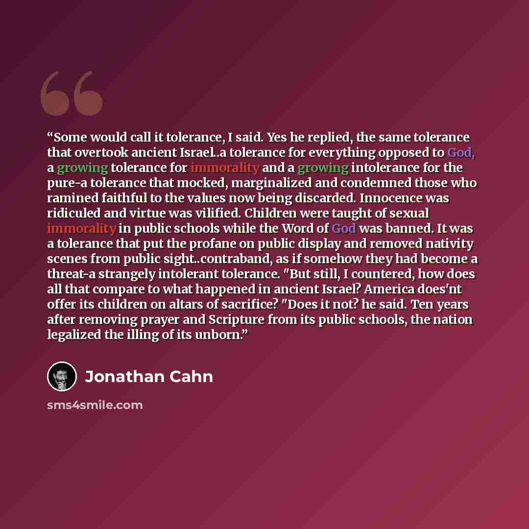 “Some would call it tolerance, I said. Yes he replied, the same tolerance that overtook ancient Israel..a tolerance for everything opposed to God, a growing tolerance for immorality and a growing intolerance for the pure-a tolerance that mocked, marginalized and condemned those who ramined faithful…” quote by Jonathan Cahn
