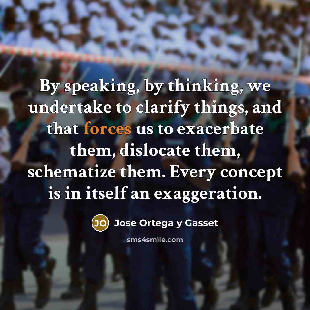 “By speaking, by thinking, we undertake to clarify things, and that forces us to exacerbate them, dislocate them, schematize them. Every concept is in itself an exaggeration.” quote by Jose Ortega y Gasset