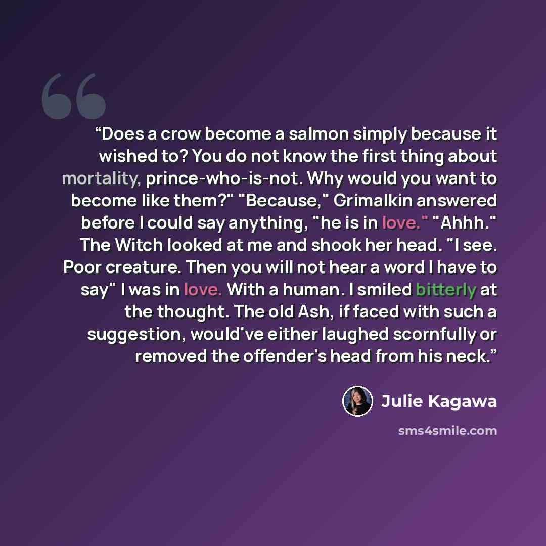 “Does a crow become a salmon simply because it wished to? You do not know the first thing about mortality, prince-who-is-not. Why would you want to become like them?" "Because," Grimalkin answered before I could say anything, "he is in love." "Ahhh." The Witch looked at me and shook her head. "I…” quote by Julie Kagawa