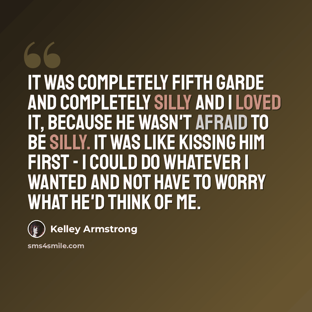 “It was completely fifth garde and completely silly and I loved it, because he wasn't afraid to be silly. It was like kissing him first - I could do whatever I wanted and not have to worry what he'd think of me.” quote by Kelley Armstrong