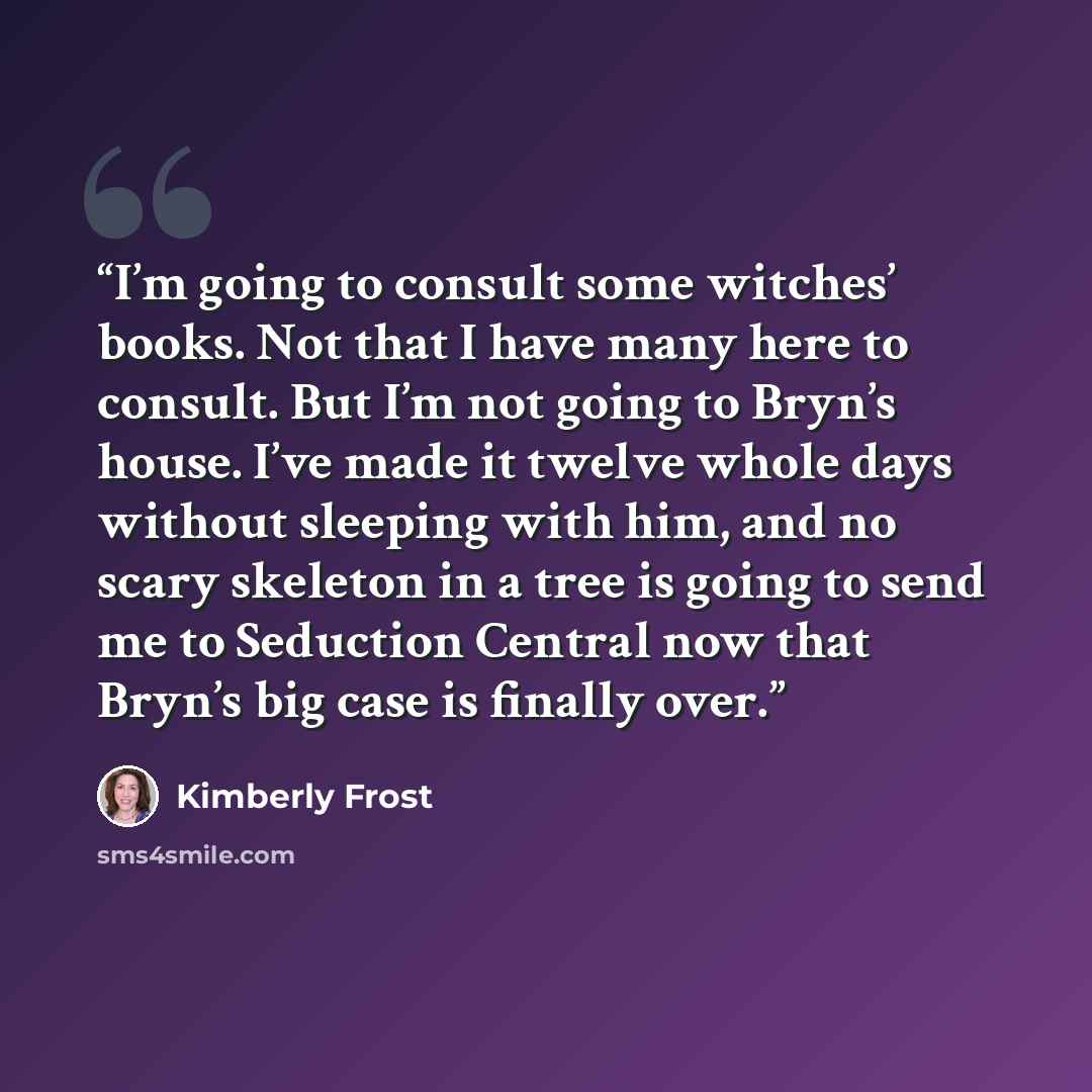 “I’m going to consult some witches’ books. Not that I have many here to consult. But I’m not going to Bryn’s house. I’ve made it twelve whole days without sleeping with him, and no scary skeleton in a tree is going to send me to Seduction Central now that Bryn’s big case is finally over.” quote by Kimberly Frost