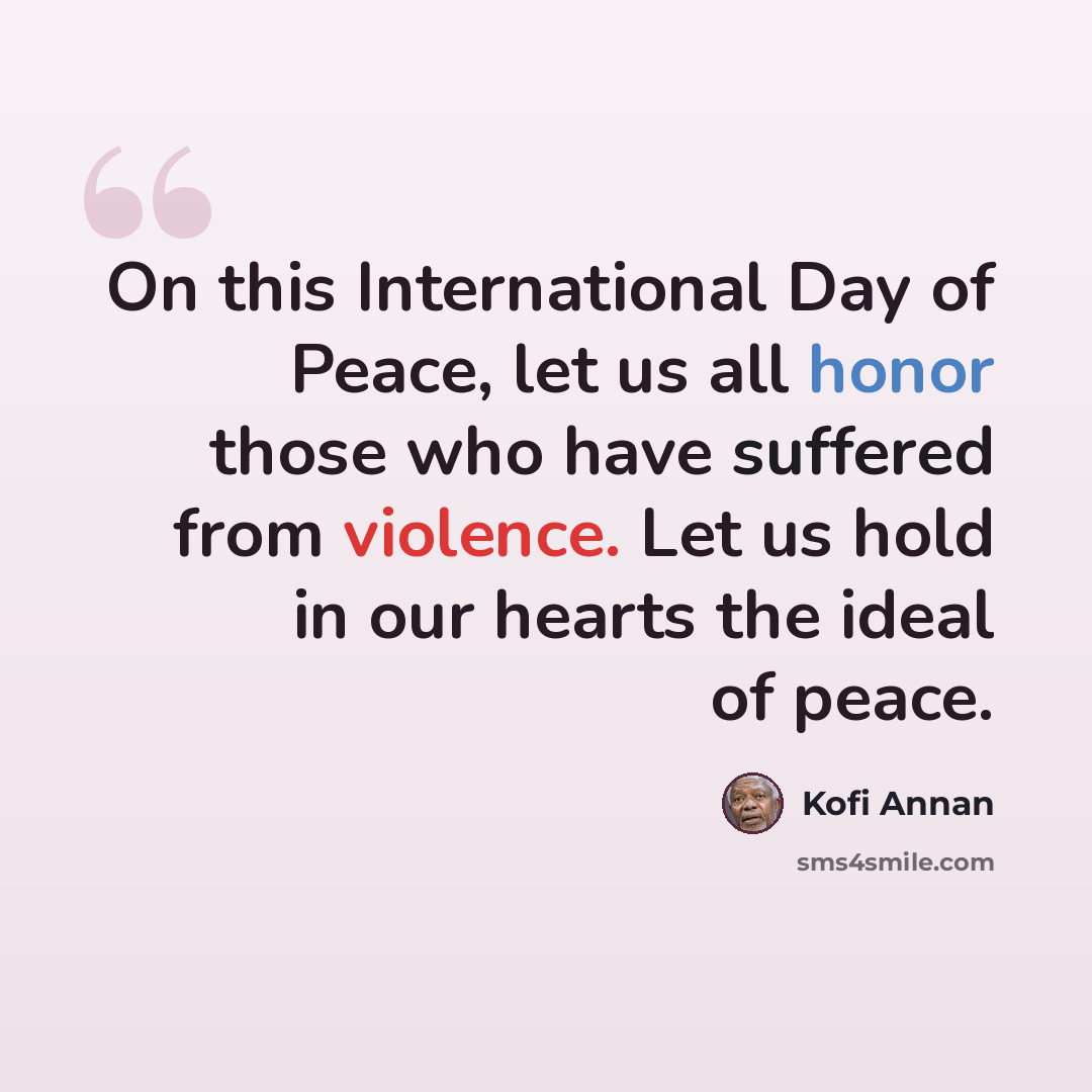 “On this International Day of Peace, let us all honor those who have suffered from violence. Let us hold in our hearts the ideal of peace.” quote by Kofi Annan