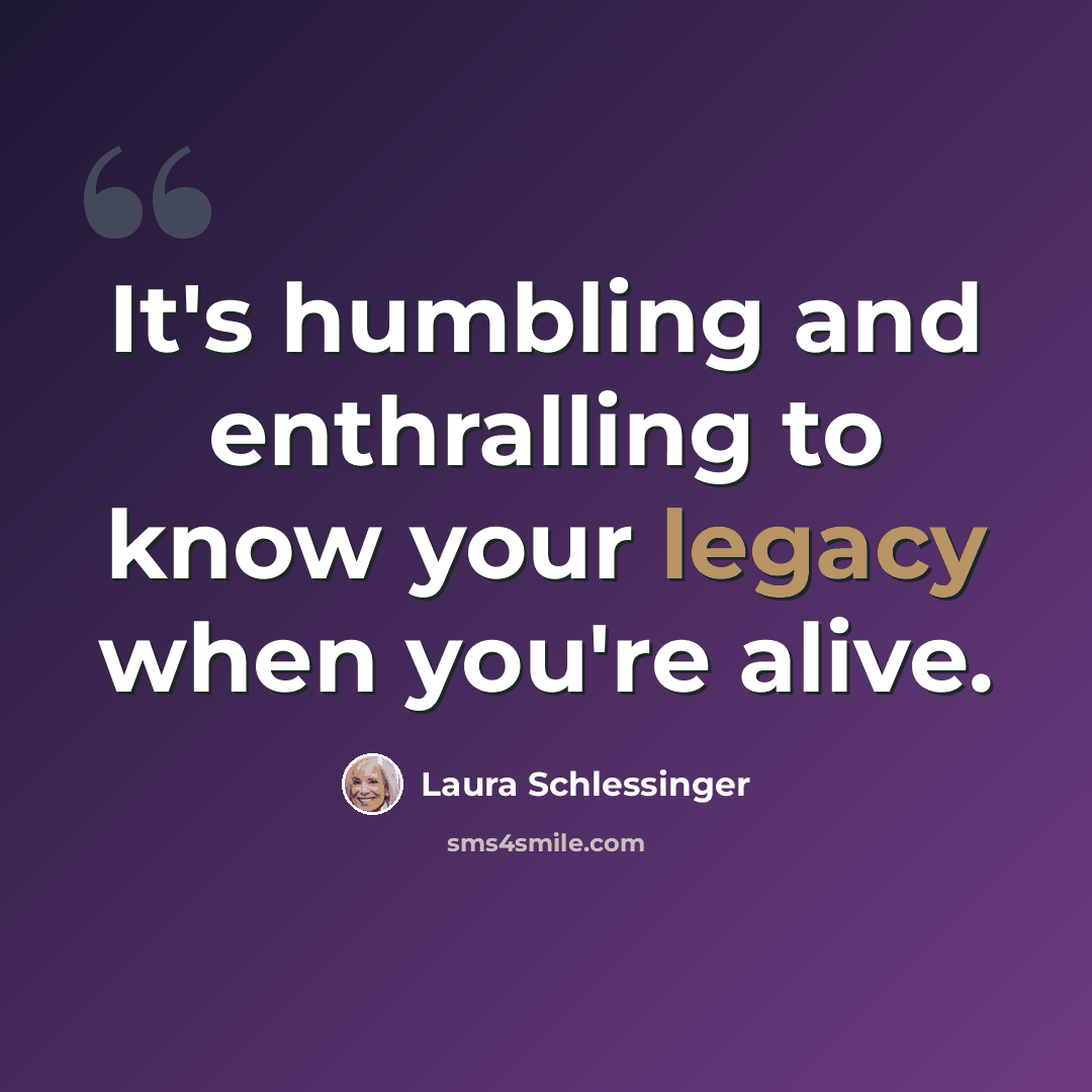 “It's humbling and enthralling to know your legacy when you're alive.” quote by Laura Schlessinger