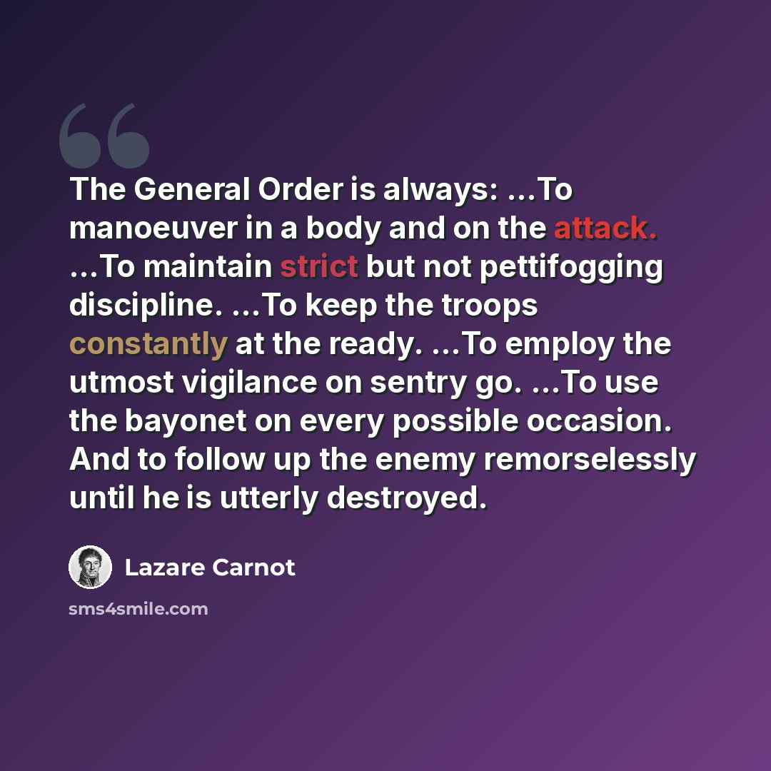 “The General Order is always: …To manoeuver in a body and on the attack. …To maintain strict but not pettifogging discipline. …To keep the troops constantly at the ready. …To employ the utmost vigilance on sentry go. …To use the bayonet on every possible occasion. And to follow up the enemy…” quote by Lazare Carnot