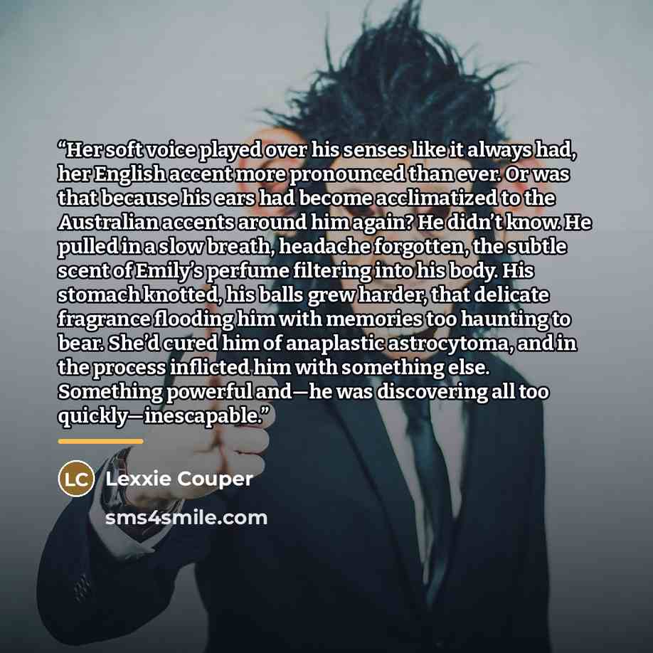 “Her soft voice played over his senses like it always had, her English accent more pronounced than ever. Or was that because his ears had become acclimatized to the Australian accents around him again? He didn’t know. He pulled in a slow breath, headache forgotten, the subtle scent of Emily’s…” quote by Lexxie Couper