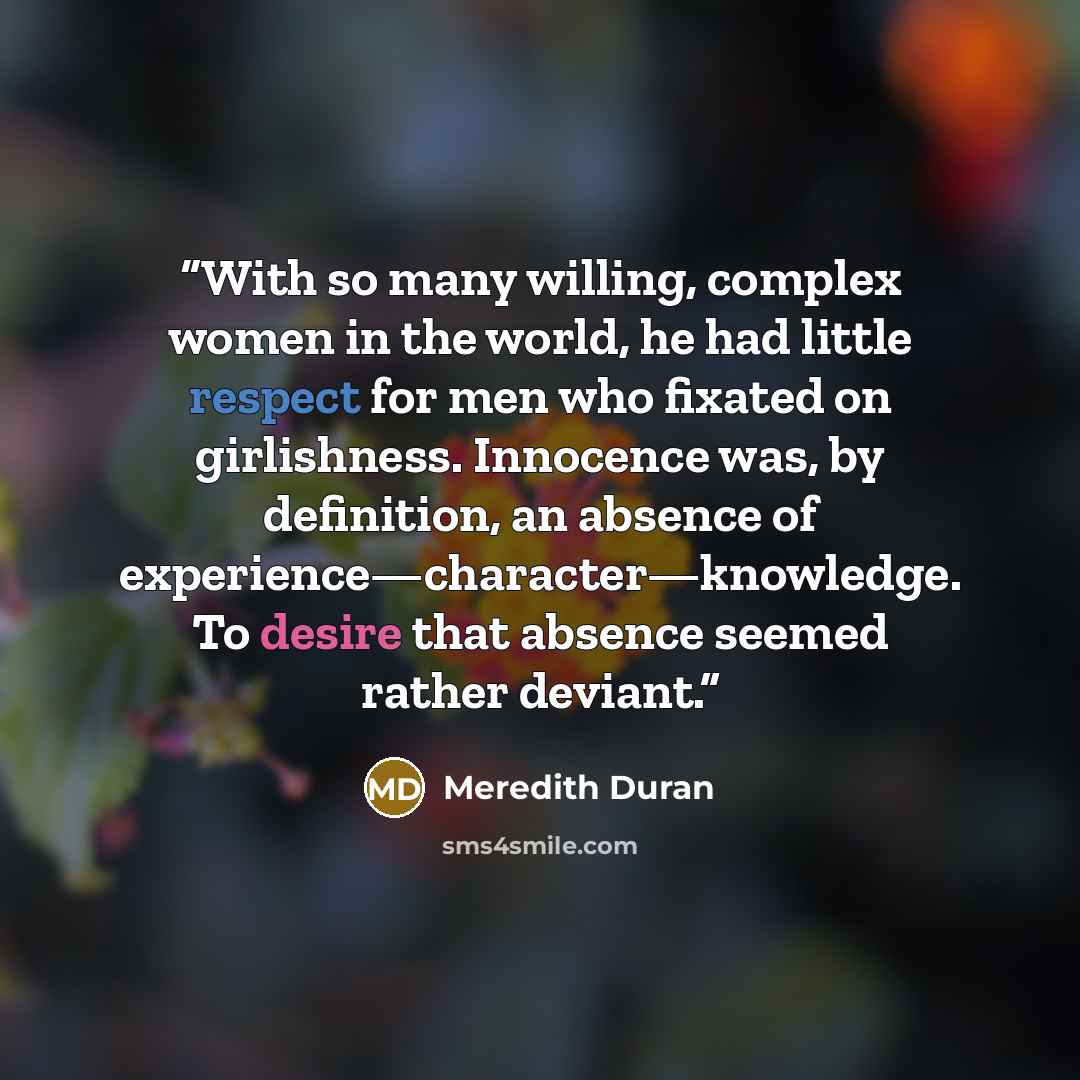 “With so many willing, complex women in the world, he had little respect for men who fixated on girlishness. Innocence was, by definition, an absence of experience—character—knowledge. To desire that absence seemed rather deviant.” quote by Meredith Duran