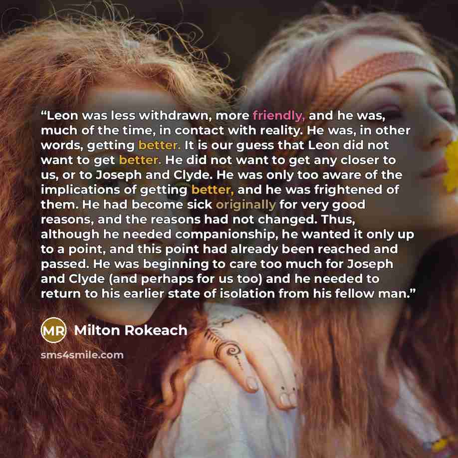 “Leon was less withdrawn, more friendly, and he was, much of the time, in contact with reality. He was, in other words, getting better. It is our guess that Leon did not want to get better. He did not want to get any closer to us, or to Joseph and Clyde. He was only too aware of the implications of…” quote by Milton Rokeach