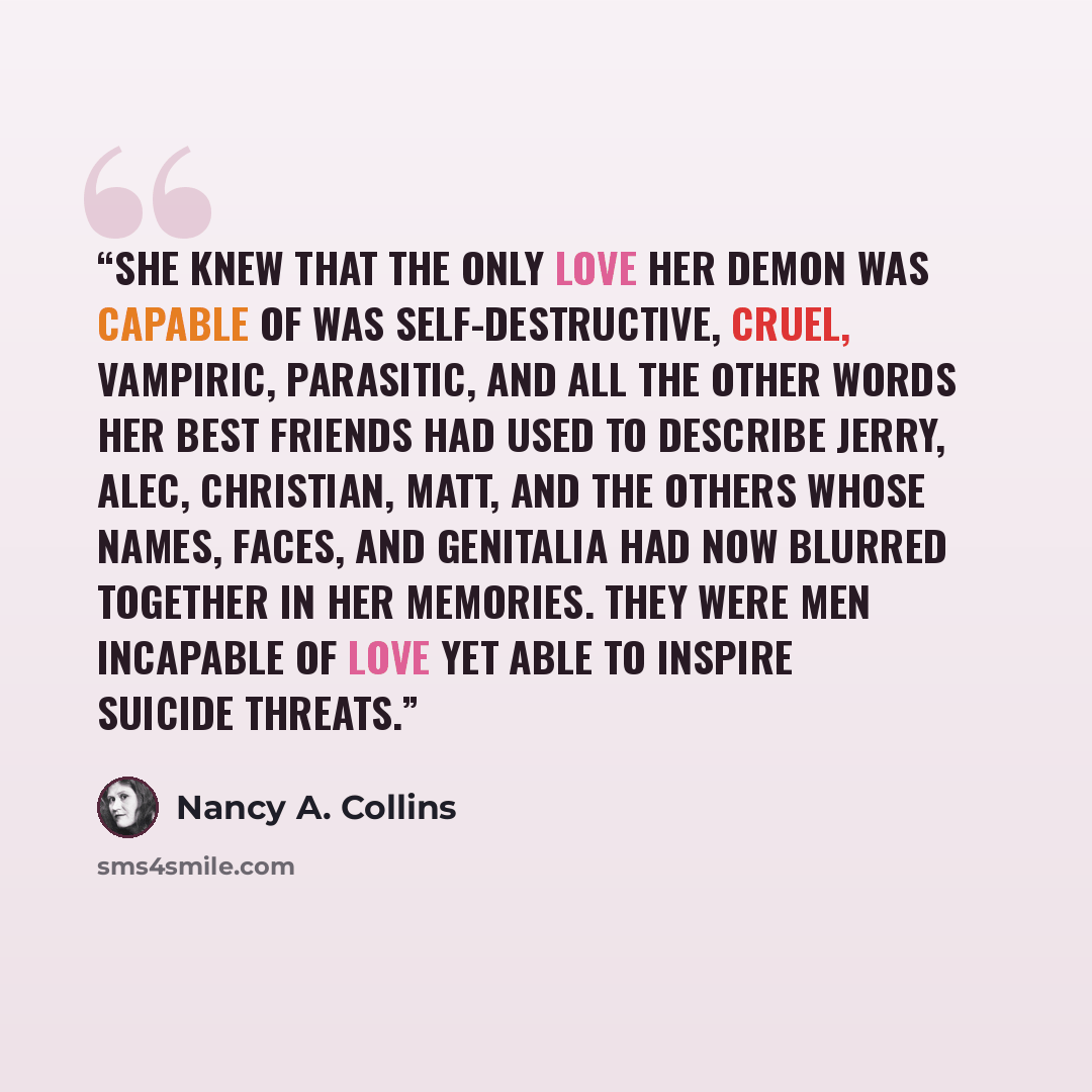 “She knew that the only love her demon was capable of was self-destructive, cruel, vampiric, parasitic, and all the other words her best friends had used to describe Jerry, Alec, Christian, Matt, and the others whose names, faces, and genitalia had now blurred together in her memories. They were…” quote by Nancy A. Collins