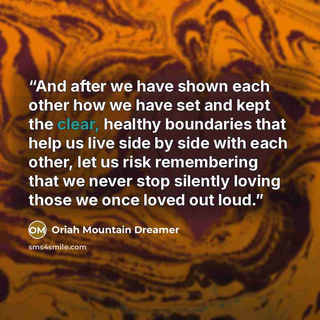 “And after we have shown each other how we have set and kept the clear, healthy boundaries that help us live side by side with each other, let us risk remembering that we never stop silently loving those we once loved out loud.” quote by Oriah Mountain Dreamer