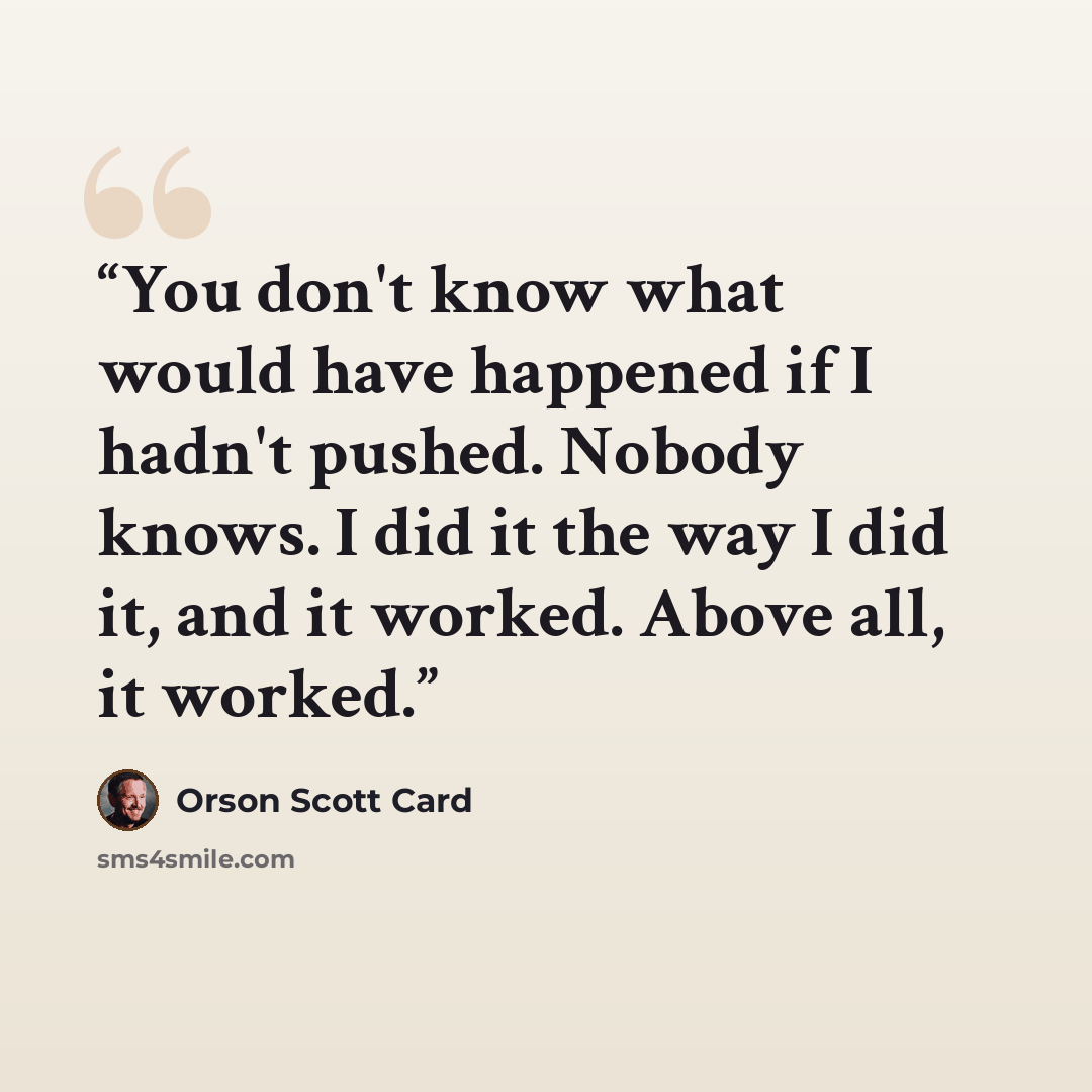 “You don't know what would have happened if I hadn't pushed. Nobody knows. I did it the way I did it, and it worked. Above all, it worked.” quote by Orson Scott Card