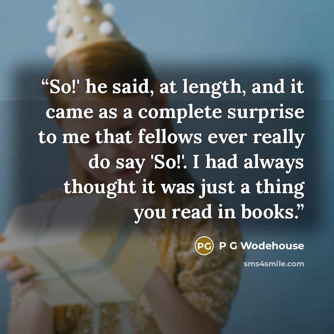 “So!' he said, at length, and it came as a complete surprise to me that fellows ever really do say 'So!'. I had always thought it was just a thing you read in books.” quote by P G Wodehouse
